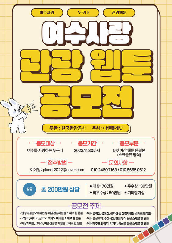여수사랑 관광 웹툰 공모전, 한국관광공사 주관 관광기업 테스트베드 실증사업 일환으로 (주)더앤플래닛 에서 웹툰공모전을 실시하오니 많은 참여바랍니다.  - 응모대상: 여수를 사랑하는 누구나 - 응모기간 : 2023.11.30까지 - 응모부문 : 5컷 이상 웹툰 완결본(스크류뷰 방식) - 접수방법 : 이메일 planet2022@naver.com - 문의사항 : 010.2460.7163 / 010.8655.0612  - 상금 : 총 200만원 상당 / 대상 70만원, 최우수상 50만원, 우수상 30만원, 기타참가상  - 공모전 주제   · 만성리검은모래해변 등 해양관광자원을 소재로 한 웹툰  · 여수 영취산,금오산,봉화산,등 산림자원을 소재로 한 웹툰  · 오동도, 하화도, 금오도, 백야도 바다를 소재로 한 웹툰  · 여수 불꽃축제, 수산시장, 맛집 투어 등을 소재로 한 웹툰  · 해상케이블, 크루즈, 이순신광장 체험을 소재로 한 웹툰  · 여수의 주요 관광지, 먹거리, 특산물 등을 소재로 한 웹툰