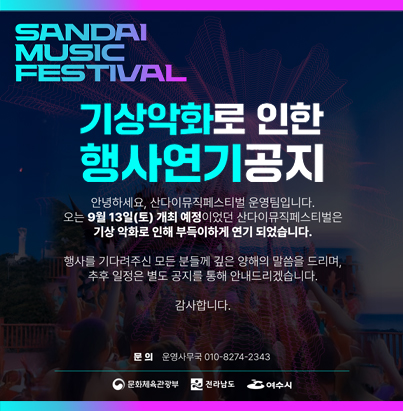 SANDAI MUSIC FASTIVAL 거문도 기상악화로 인한 행사연기 공지 안녕하세요 산다이 뮤직페스티벌 운영팀입니다. 오는 9월 13일(토) 개최 예정이었던 산다이뮤직페스티벌은 기상악화로 인해 부득이하게 연기 되었습니다. 행사를 기다려주신 모든 분들께 깊은 양해의 말씀을 드리며, 추후 일정은 별도 공지를 통해 안내드리겠습니다. 감사합니다. 문의 운영사무국 010-8274-2343 문화체육관광부 전라남도 여수시