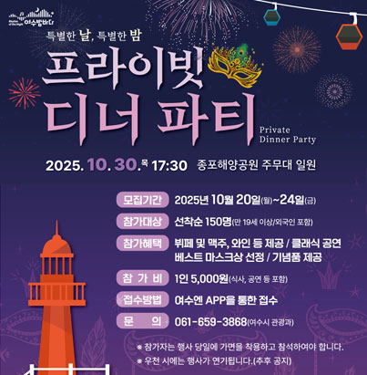 특별한 날, 특별한 밤 프라이빗 디너 파티 Private Dinner Party 30.목 17:30 여수해양공원 주무대 일원 모집기간: 2025년 10월 20일(월)~24일(금) 참가대상: 선착순 150명 (만 19세 이상/외국인 포함) 참가혜택: 뷔페 및 맥주, 와인 등 제공 / 클래식 공연 / 베스트 마스크상 선정 / 기념품 제공 참가비: 1인 5,000원 (식사, 공연 등 포함) 접수방법: 여수엔 APP을 통한 접수 문의: 061-659-3868 (여수시 관광과) * 참가자는 행사 당일에 가면을 착용하고 참석하여야 합니다. * 우천 시에는 행사가 연기됩니다.(추후 공지)
