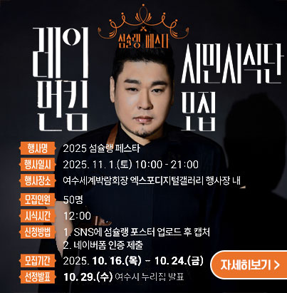 레이먼킴 시민시식단 모집 행사명 2025 섬슐랭 페스타 행사일시 2025. 11. 1. (토) 10:00-21:00 행사장소 여수세계박람회장 엑스포디지털갤러리 행사장 내 모집인원 50명 시식시간 12:00 신청방법: 1.SNS에 섬슐랭 포스터 업로드 후 캡처 2. 네이버폼 인증 제출 모집기간 2025.10.16.(목) - 10.24(금) 선정발표 10.29(수) 여수시 누리집 발표 자세히보기