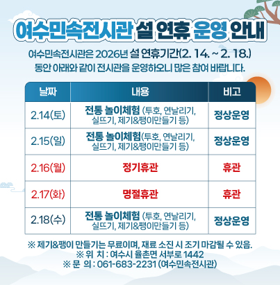 여수민속전시관 설 연휴 운영 안내 여수민속전시관은 2026년 설 연휴기간(2. 14. ~ 2. 18.) 동안 아래와 같이 전시관을 운영하오니 많은 참여 바랍니다.  날짜 내용 비고 2.14.(토) 전통 놀이체험 (투호, 연날리기, 실뜨기, 제기·팽이만들기 등) 정상운영 2.15.(일) 전통 놀이체험 (투호, 연날리기, 실뜨기, 제기·팽이만들기 등) 정상운영 2.16.(월) 정기 휴관 휴관 2.17.(화) 명절 휴관 휴관 2.18.(수) 전통 놀이체험 (투호, 연날리기, 실뜨기, 제기·팽이만들기 등) 정상운영  ※ 제기‧팽이 만들기는 무료이며, 재료 소진 시 조기 마감될 수 있음. ※ 위  치 : 여수시 율촌면 서부로 1442 ※ 문  의 : 061-683-2231 (여수민속전시관)