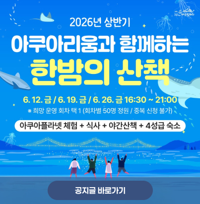 2026년 상반기 아쿠아리움과 함께하는 한밤의 산책  금 / 6. 19. 금 / 6. 26. 금 16:30 ~ 21:00 ※ 희망 운영 회차 택 1 (회차별 50명 정원 / 중복 신청 불가)  아쿠아플라넷 체험 + 식사 + 야간산책 + 4성급 숙소  공지글 바로가기