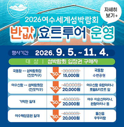 2026 여수세계섬박람회 반값 요트투어 운영행사 정보행사 기간: 2026. 9. 5. ~ 11. 4. 운영 요일: 주중(월, 화, 수, 목) 운영 / 금, 토, 일 제외 이용 대상: 섬박람회 입장권 구매자 노선별 이용 안내노선(구간)할인 요금(50%)탑승 위치국동항 ↔ 섬박람회장(진모지구)15,000원 (기존 30,000원) 국동항 대경도대합실 앞 여수신항 ↔ 섬박람회장(진모지구)20,000원 (기존 40,000원) 여수신항 유탑마리나 호텔&리조트 앞 가막만 일대20,000원 (기존 40,000원) 여수 이순신마리나, 원형마리나 등 여수해양공원 일대20,000원 (기존 40,000원) 돌산읍 우두리항 여수시 자세히 보기