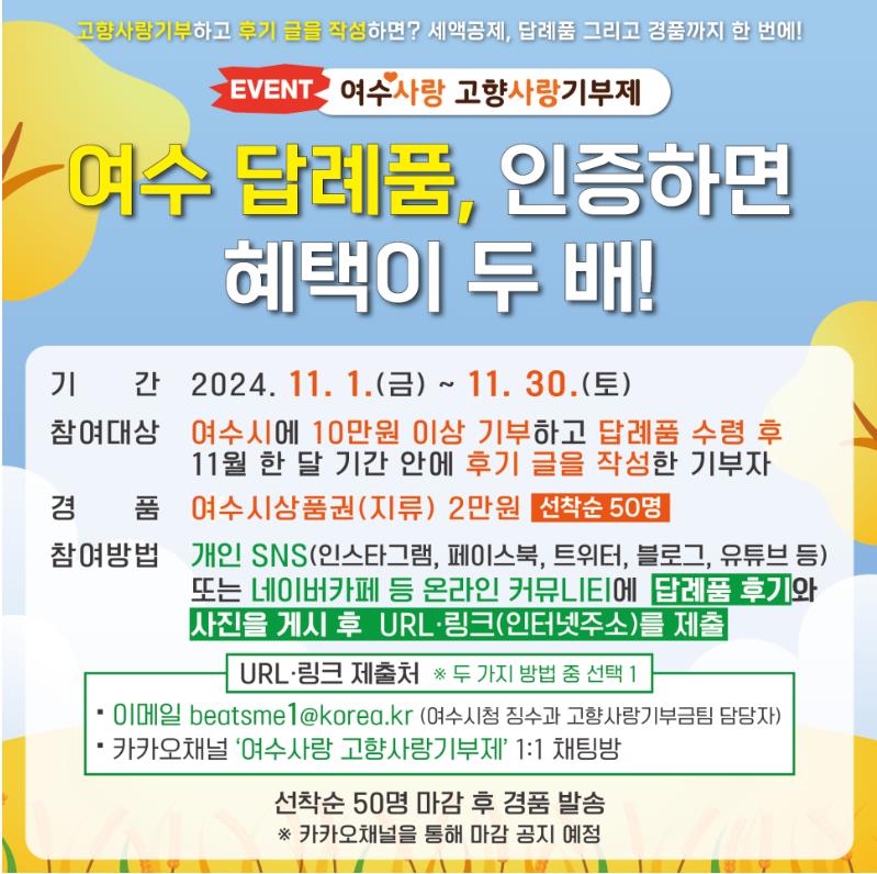 EVENT 여수사랑 고향사랑기부제 여수 답례품, 인증하면 혜택이 두 배! 기간 2024. 11. 1.(금) ~ 11. 30.(토) 참여대상 여수시에 10만원 이상 기부하고 답례품 수령 후 11월 한 달 기간 안에 후기 글을 작성한 기부자 경품 여수시상품권(지류) 2만원 선착순 50명 참여방법 개인 SNS(인스타그램, 페이스북, 트위터, 블로그, 유튜브 등) 또는 네이버카페 등 온라인 커뮤니티에 답례품 후기와 사진을 게시 후 URL링크(인터넷주소)를 제출 URL링크 제출처 두 가지 방법 중 선택 1 이메일 beatsme1@korea.kr (여수시청 정수사 고향사랑기부팀 담당자) 카카오채널 ‘여수사랑 고향사랑기부제’ 1:1 채팅방 선착순 50명 마감 후 경품 발송 카카오채널을 통해 마감 공지 예정
