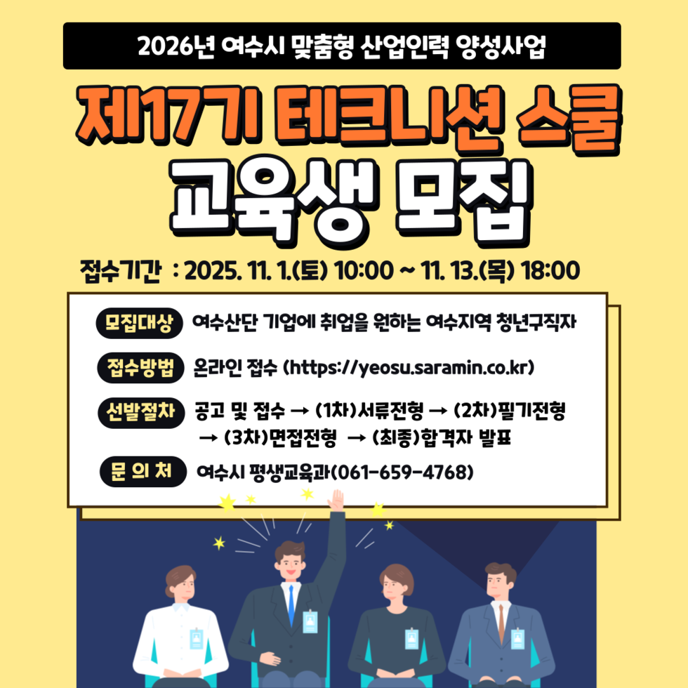 2026년 여수시 맞춤형 산업인력 양성사업 제17기 테크니션 스쿨 교육생 모집  접수기간 : 2025년 11월 1일(토) 10:00 ~ 11월 13일(목) 18:00  모집대상 여수산단 기업에 취업을 원하는 여수지역 청년구직자  접수방법 온라인 접수 (https://yeosu.saramin.co.kr)  선발절차 공고 및 접수 → (1차)서류전형 → (2차)필기전형 → (3차)면접전형 → (최종)합격자 발표  문의처 여수시 평생교육과(061-659-4768)
