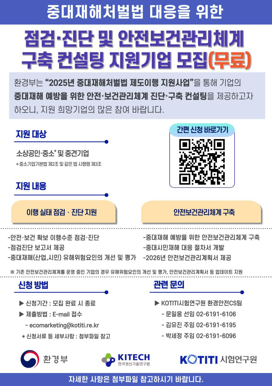 중대재해처벌법 대응을 위한 점검·진단 및 안전보건관리체계 구축 컨설팅 지원기업 모집(무료) 환경부는 “2025년 중대재해처벌법 제도이행 지원사업”을 통해 기업의 중대재해에 예방을 위한 안전·보건관리체계 진단·구축 컨설팅을 제공하고자 하오니, 지원 희망기업의 많은 참여 바랍니다. 지원 대상 소상공인·중소* 및 중견기업 * 중소기업기본법 제2조 및 같은 법 시행령 제3조 지원 내용 이해 실태 점검·진단 지원 - 안전·보건 확보 이행수준 점검·진단 - 점검진단 보고서 제공 - 중대재해(산업, 시민) 유해위험요인의 개선 및 평가 안전보건관리체계 구축 - 중대재해 예방을 위한 안전보건관리체계 구축 - 중대시민재해 대응 절차서 개발 - 2026년 안전보건관리계획서 제공 신청 방법 - 신청기간: 모집 완료 시 종료 - 제출방법: E-mail 접수 - ecomarketing@kotiti.re.kr * 신청서류 등 비슷한 사항: 첨부파일 참조 관련 문의 - KOTITI시험연구원 환경안전C팀 - 문의전화 선임 02-6191-6106 - 김윤진 주임 02-6191-6195 - 박세희 주임 02-6191-6096