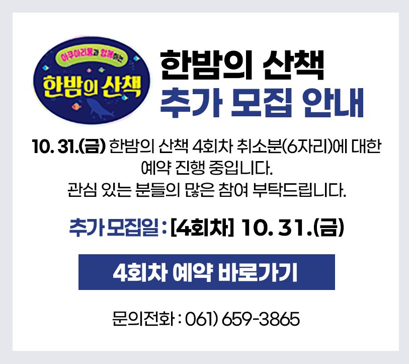 아쿠아리움과 함께하는 한밤의 산책
한밤의 산책 추가 모집 안내
10. 31.(금) 한밤의 산책 4회차 취소분(6자리)에 대한 예약 진행 중입니다.
관심 있는 분들의 많은 참여 부탁드립니다.
추가 모집일 : [4회차] 10월 31일(금)
4회차 예약 바로가기
문의전화 : 061-659-3865