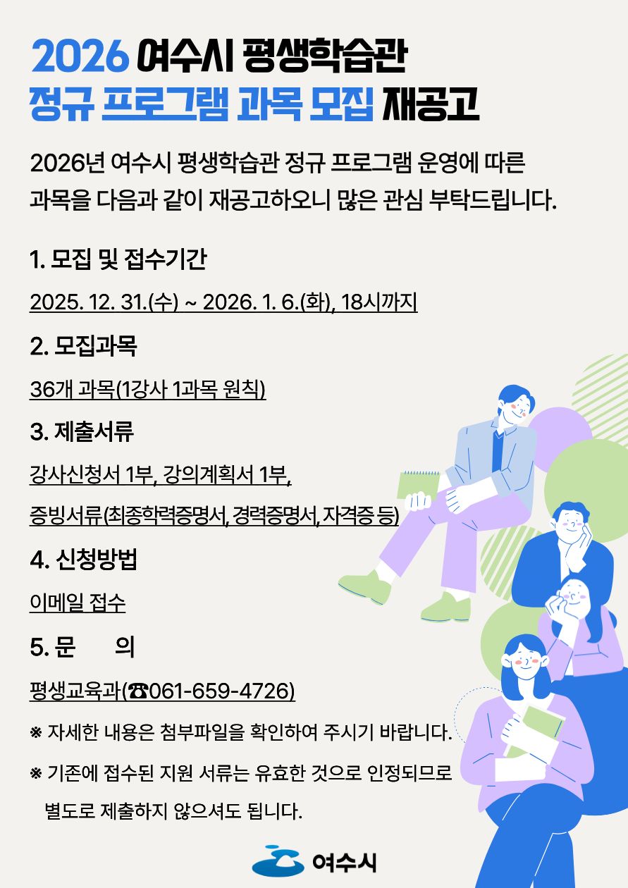2026 여수시 평생학습관 정규 프로그램 과목 모집 재공고 2026년 여수시 평생학습관 정규 프로그램 운영에 따른 과목을 다음과 같이 재공고하오니 많은 관심 부탁드립니다. 1. 모집 및 접수기간 2025년 12월 31일 (수)~ 2026년 1월 6일(화), 18시까지 2. 모집과목 36개 과목(1강사 1과목 원칙)  3. 제출서류 강사신청서 1부, 강의계획서 1부, 증빙서류(최종학력증명서, 경력증명서, 자격증 등) 4. 신청방법 이메일 접수 5.문의  평생교육과(061-659-4726)  ※ 자세한 내용은 첨부파일을 확인하여 주시기 바랍니다. ※ 기존에 접수된 지원 서류는 유효한 것으로 인정되므로 별도로 제출하지 않으셔도 됩니다.