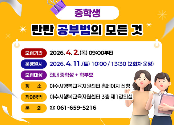 중학생 탄탄 공부법의 모든 것 모집기간 2026.4. 2.(목) 09:00부터 운영일시 2026.4. 11.(토) 10:00 / 13:30 (2회차 운영) 모집대상 관내 중학생 + 학부모 장 소 여수시행복교육지원센터 3층 제1강의실 참여방법 여수시행복교육지원센터 홈페이지 신청 문 의 ☎ 061-659-5216