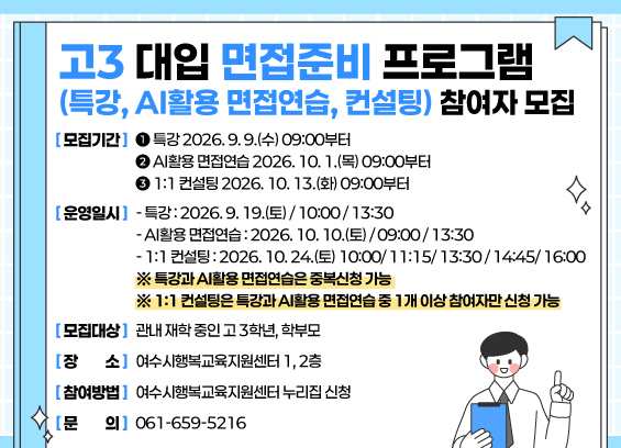 고3 대입 면접준비 프로그램 (특강, AI활용 면접연습, 컨설팅) 참여자 모집  [모집기간] 1특강 2026.9.9.(수) 09:00부터 2 AI활용 면접연습 2026. 10. 1.(목) 09:00부터 3 1:1 컨설팅 2026. 10. 13.(화) 09:00부터  [운영일시] - 특강:2026.9. 19.(토)/10:00/13:30 - AI활용 면접연습 : 2026. 10. 10.(토)/09:00/13:30 - 1:1 컨설팅: 2026. 10.24.(토) 10:00/11:15/13:30/14:45/ 16:00 ※ 특강과 AI활용 면접연습은 중복신청 가능 ※ 1:1 컨설팅은 특강과 AI활용 면접연습 중 1개 이상 참여자만 신청 가능 [모집대상] 관내 재학 중인 고 3학년, 학부모 [장소] 여수시행복교육지원센터 1,2층 [참여방법] 여수시행복교육지원센터 누리집 신청 [문의] 061-659-5216