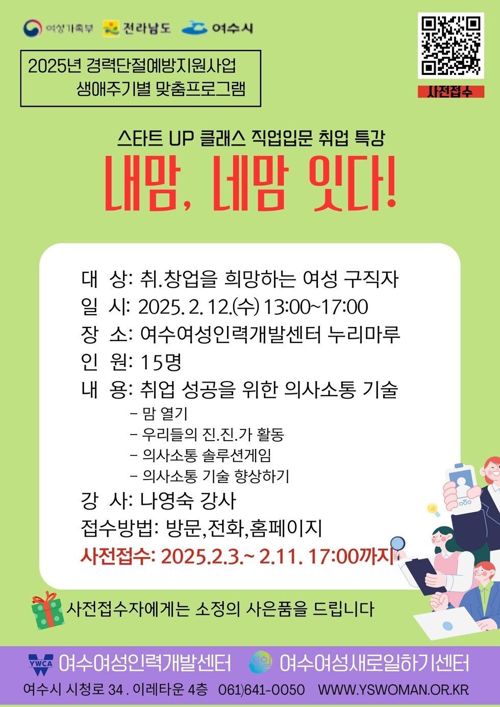 2025년 경력단절예방지원사업 생애주기별 맞춤프로그램 스타트 UP 클래스 직업입문 취업 특강 내맘, 네맘 있다! 대상: 취.창업을 희망하는 여성 구직자 일시: 2025. 2. 12.(수) 13:00~17:00 장소: 여수여성인력개발센터 누리마루 인원: 15명 내용: 취업 성공을 위한 의사소통 기술 - 맘 열기 - 우리들의 진.진.가 활동 - 의사소통 솔루션게임 - 의사소통 기술 향상하기 강사: 나영숙 강사 접수방법: 방문, 전화, 홈페이지 사전접수: 2025.2.3.~2.11. 17:00까지 사전접수자에게는 소정의 사은품을 드립니다 여수여성인력개발센터 여수여성새로일하기센터 여수시 청로 34. 이레타운 4층 061)641-0050 www.yswoman.or.kr