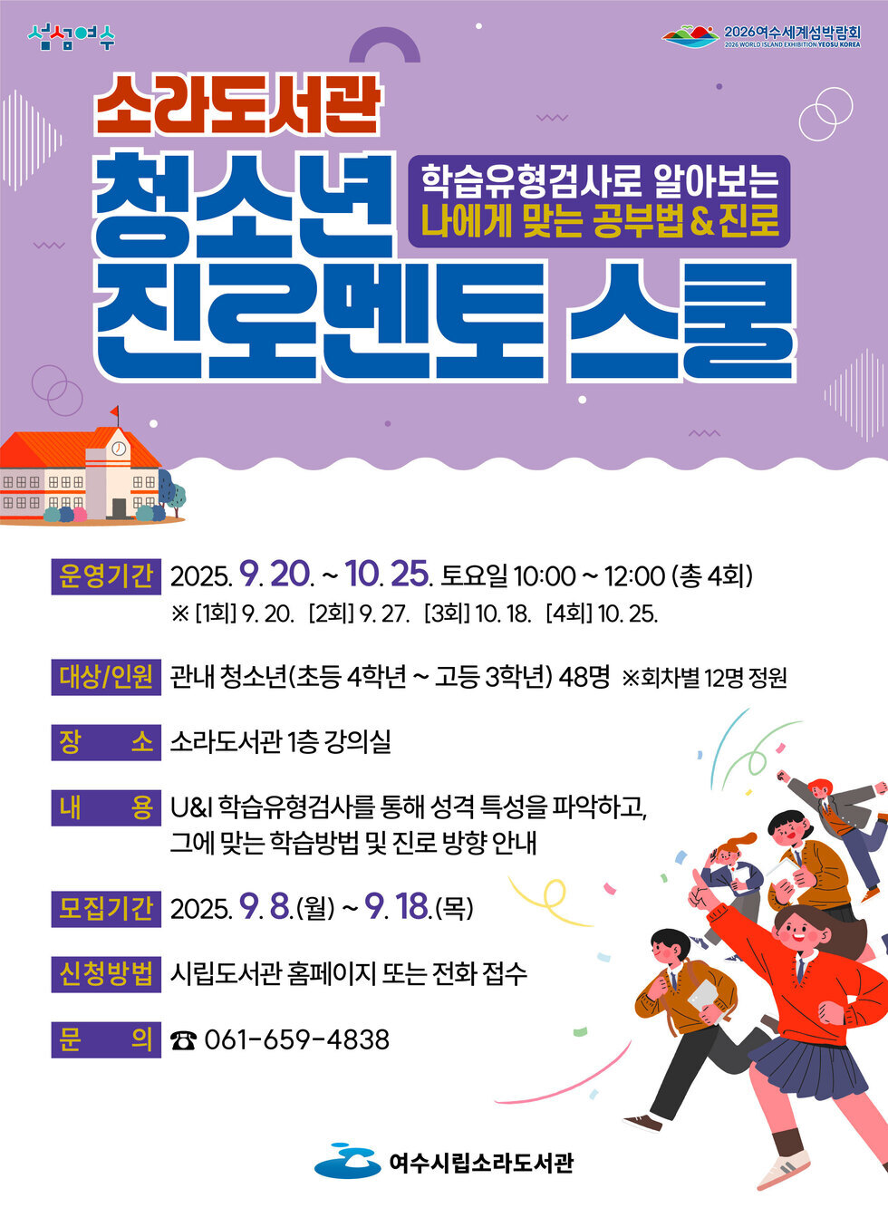 섬섬여수, 2026 여수세계섬박람회.
'소라도서관 청소년 진로멘토 스쿨'
학습유형검사로 알아보는 나에게 맞는 공부법&진로
운영기간: 2025년 9월 20일 ~ 10월 25일 토요일 10:00 ~ 12:00 (총 4회) ※ [1회] 9월 20일, [2회] 9월 27일, [3회] 10월 18일, [4회] 10월 25일.
대상/인원: 관내 청소년(초등 4학년 ~ 고등 3학년) 48명 ※회차별 12명 정원 
장소: 소라도서관 1층 강의실 
내용: U&I 학습유형검사를 통해 성격 특성을 파악하고, 그에 맞는 학습방법 및 진로 방향 안내 
모집기간: 2025년 9월 8일(월) ~ 9월 18일(목) 
신청방법: 시립도서관 홈페이지 또는 전화 접수 
문의: 061-659-4838
여수시립소라도서관