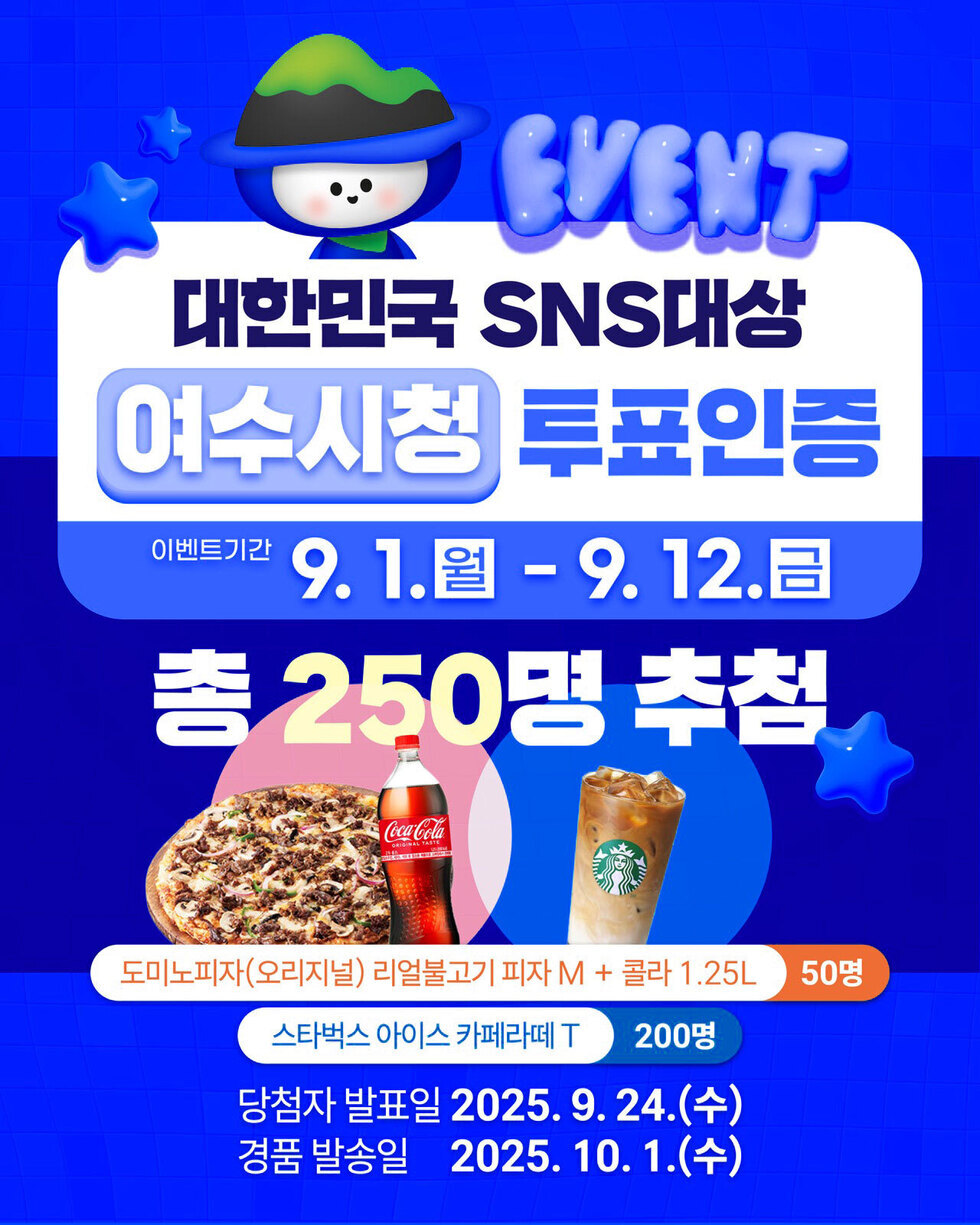 EVENT
대한민국 SNS대상 '여수시청' 투표 인증 
이벤트기간: 9월 1일(월) ~ 9월 12일(금) 
총 250명 추첨 
도미노피자(오리지널) 리얼불고기 피자 M + 콜라 1.25L 50명 / 스타벅스 아이스 카페라떼 T 200명 / 당첨자 발표일: 2025년 9월 24일(수) / 경품 발송일: 2025년 10월 1일(수)