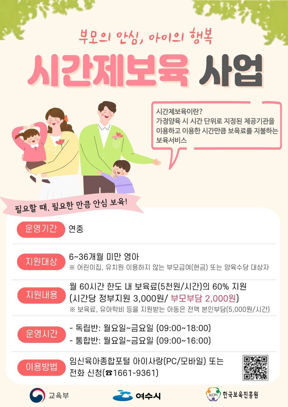 부모의 안심, 아이의 행복 시간제보육 사업 시간제보육이란? 가정양육 시 시간 단위로 지정된 제공기관을 이용하고 이용한 시간만큼 보육료를 지불하는 보육서비스 필요할 때, 필요한 만큼 안심 보육! 운영기간 연중 지원대상 6~36개월 미만 영아 ※ 어린이집, 유치원 이용하지 않는 부모급여(현금) 또는 양육수당 대상자 지원내용 월 60시간 한도 내 보육료(5천원/시간)의 60% 지원 (시간당 정부지원 3,000원/ 부모부담 2,000원) ※ 보육료, 유아학비 등을 지원받는 아동은 전액 본인부담(5,000원/시간) 운영시간 - 독립반: 월요일~금요일 (09:00~18:00) - 통합반: 월요일~금요일 (09:00~16:00) 이용방법 임신육아종합포털 아이사랑(PC/모바일) 또는 전화 신청(☎1661-9361) 교육부 여수시 KCPI한국보육진흥원