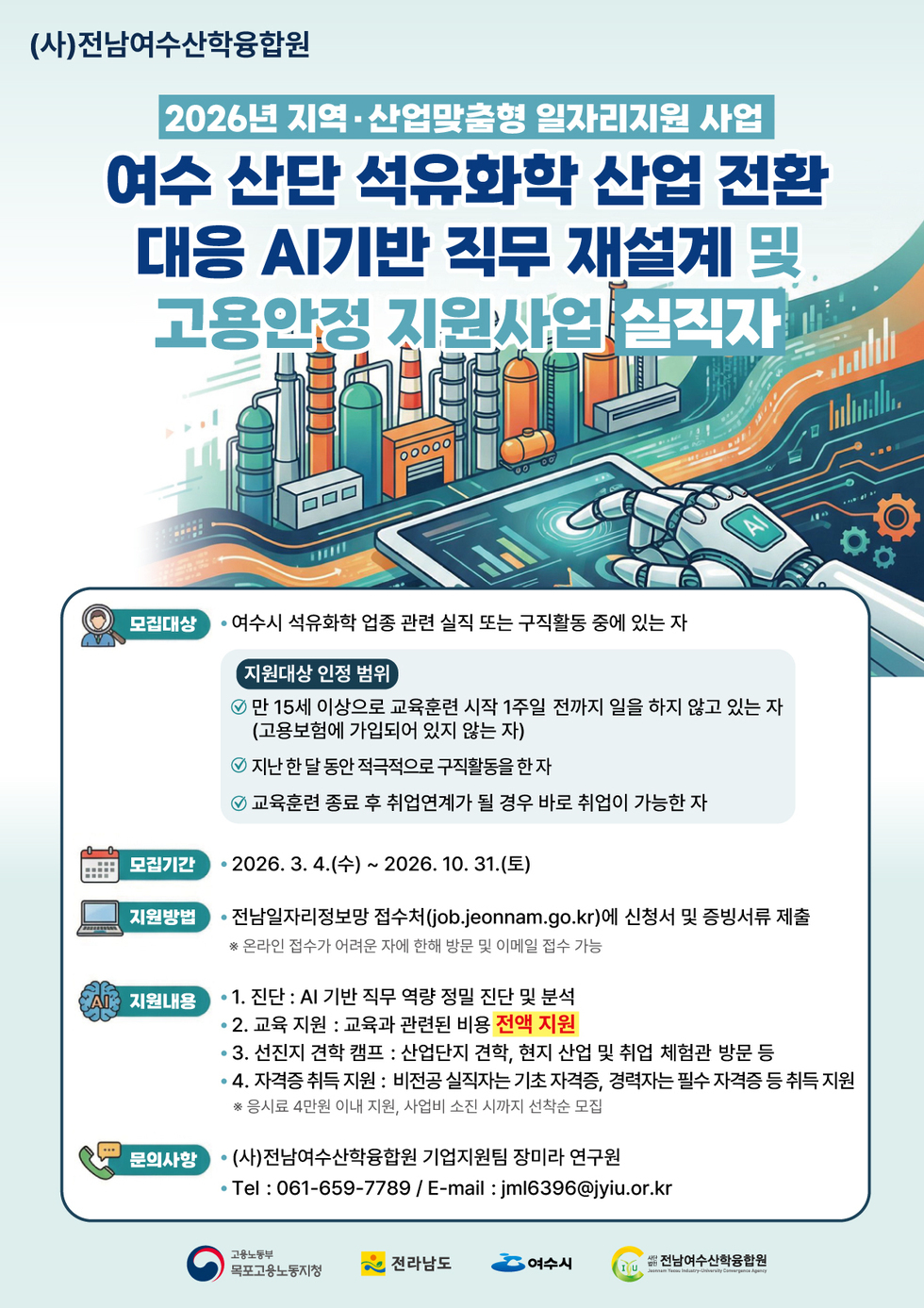 (사)전남여수산학융합원 2026년 지역 ·산업맞춤형 일자리지원 사업 여수 산단 석유화학 산업 전환 대응 AI기반 직무 재설계 및 고용안정 지원사업 실직자 모집대상 • 여수시 석유화학 업종 관련 실직 또는 구직활동 중에 있는 자 지원대상 인정 범위 만 15세 이상으로 교육훈련 시작 1주일 전까지 일을 하지 않고 있는 자 (고용보험에 가입되어 있지 않는 자) 지난 한 달 동안 적극적으로 구직활동을 한 자 교육훈련 종료 후 취업연계가 될 경우 바로 취업이 가능한 자 모집기간 • 2026. 3. 4.(수) ~ 2026. 10. 31.(토) 지원방법 전남일자리정보망 접수처(job.jeonnam.go.kr)에 신청서 및 증빙서류 제출 ※ 온라인 접수가 어려운 자에 한해 방문 및 이메일 접수 가능 지원내용 • 1. 진단 : AI 기반 직무 역량 정밀 진단 및 분석 • 2. 교육 지원 : 교육과 관련된 비용 전액 지원 • 3. 선진지 견학 캠프 : 산업단지 견학, 현지 산업 및 취업 체험관 방문 등 • 4. 자격증 취득 지원 : 비전공 실직자는 기초 자격증, 경력자는 필수 자격증 등 취득 지원 ※ 응시료 4만원 이내 지원, 사업비 소진 시까지 선착순 모집 문의사항 (사)전남여수산학융합원 기업지원팀 장미라 연구원 Tel : 061-659-7789 / E-mail : jml6396@jyiu.or.kr 고용노동부 목포고용노동지청 전라남도 여수시 사단법인 전남여수산학융합원