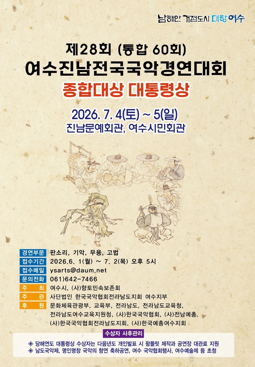 남해안 거점도시 미항 여수 제28회 (통합 60회) 여수진남전국국악경연대회 종합대상 대통령상  2026. 7.4(토)~5(일) 진남문예회관, 여수시민회관  경연부문  판소리, 기악, 무용, 고법  접수기간  2026.6. 1(월) ~ 7. 2(목) 오후 5시  접수메일  ysarts@daum.net  문의전화  061)642-7466  주  최  여수시, (사)향토민속보존회  주 관  사단법인 한국국악협회전라남도지회 여수지부  후 원  문화체육관광부, 교육부, 전라남도, 전라남도교육청, 전라남도여수교육지원청, (사)한국국악협회, (사)전남예총, (사)한국국악협회전라남도지회, (사)한국예총여수지회  수상자 사후관리 당해연도 대통령상 수상자는 다음년도 개인발표 시 팜플릿 제작과 공연장 대관료 지원 남도국악제, 명인명창 국악의 향연 축하공연, 여수 국악협회행사, 여수예술제 등 초청