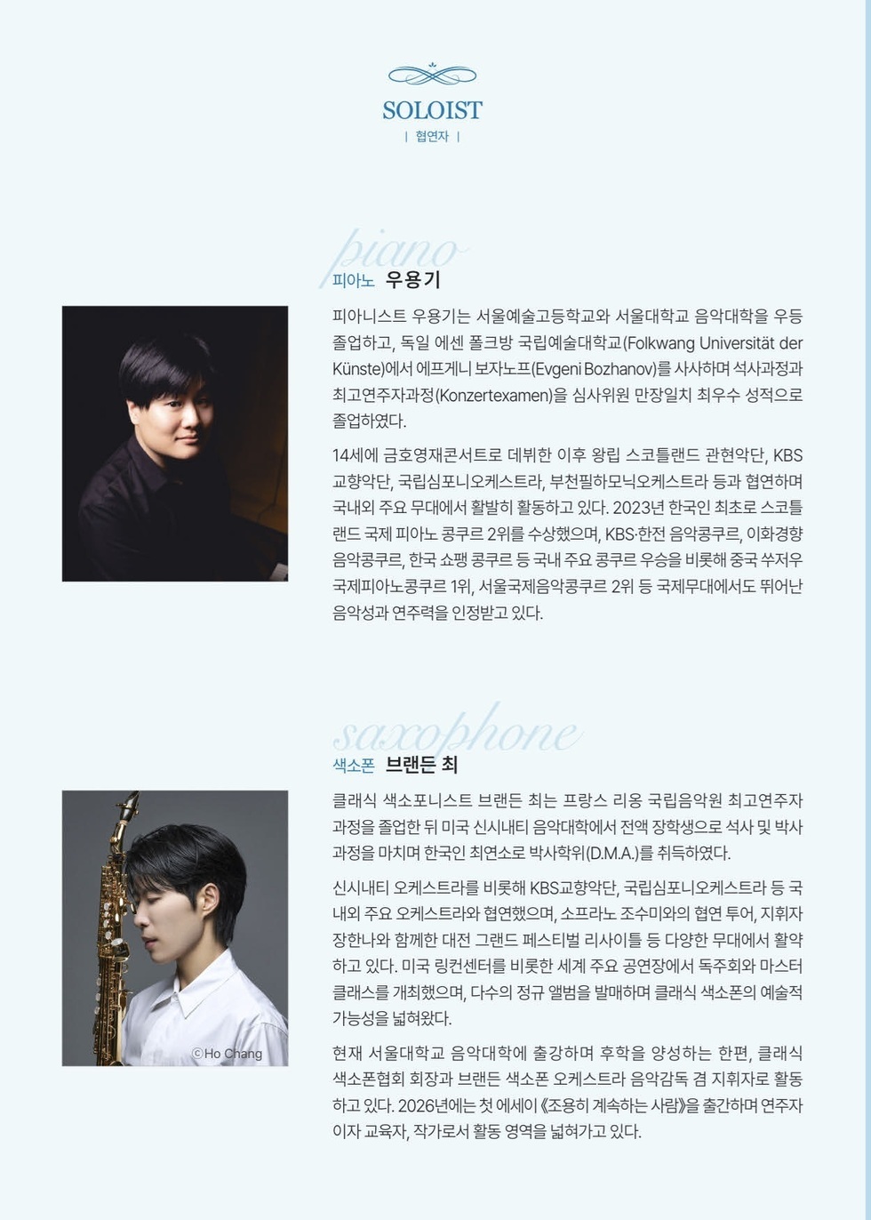 SOLOIST 협연자 피아노 우용기 피아니스트 우용기는 서울예술고등학교와 서울대학교 음악대학을 우등 졸업하고, 독일 에센 폴크방 국립예술대학교(Folkwang Universitat der Kunste)에서 에프게니 보자노프(Evgeni Bozhanov)를 사사하며 석사과정과 최고연주자과정(Konzertexamen)을 심사위원 만장일치 최우수 성적으로 졸업하였다. 14세에 금호영재콘서트로 데뷔한 이후 왕립 스코틀랜드 관현악단, KBS 교향악단, 국립심포니오케스트라, 부천필하모닉오케스트라 등과 협연하며 국내외 주요 무대에서 활발히 활동하고 있다. 2023년 한국인 최초로 스코틀 랜드 국제 피아노 콩쿠르 2위를 수상했으며, KBS·한전 음악콩쿠르, 이화경향 음악콩쿠르, 한국 쇼팽 콩쿠르 등 국내 주요 콩쿠르 우승을 비롯해 중국 쑤저우 국제피아노콩쿠르 1위, 서울국제음악콩쿠르 2위 등 국제무대에서도 뛰어난 음악성과 연주력을 인정받고 있다. 색소폰 브랜든 최 클래식 색소포니스트 브랜든 최는 프랑스 리옹 국립음악원 최고연주자 과정을 졸업한 뒤 미국 신시내티 음악대학에서 전액 장학생으로 석사 및 박사 과정을 마치며 한국인 최연소로 박사학위(D.M.A.)를 취득하였다. 신시내티 오케스트라를 비롯해 KBS교향악단, 국립심포니오케스트라 등 국 내외 주요 오케스트라와 협연했으며, 소프라노 조수미와의 협연 투어, 지휘자 장한나와 함께한 대전 그랜드 페스티벌 리사이틀 등 다양한 무대에서 활약 하고 있다. 미국 링컨센터를 비롯한 세계 주요 공연장에서 독주회와 마스터 클래스를 개최했으며, 다수의 정규 앨범을 발매하며 클래식 색소폰의 예술적 가능성을 넓혀왔다. 현재 서울대학교 음악대학에 출강하며 후학을 양성하는 한편, 클래식 색소폰협회 회장과 브랜든 색소폰 오케스트라 음악감독 겸 지휘자로 활동 하고 있다. 2026년에는 첫 에세이《조용히 계속하는 사람》을 출간하며 연주자 이자 교육자, 작가로서 활동 영역을 넓혀가고 있다.