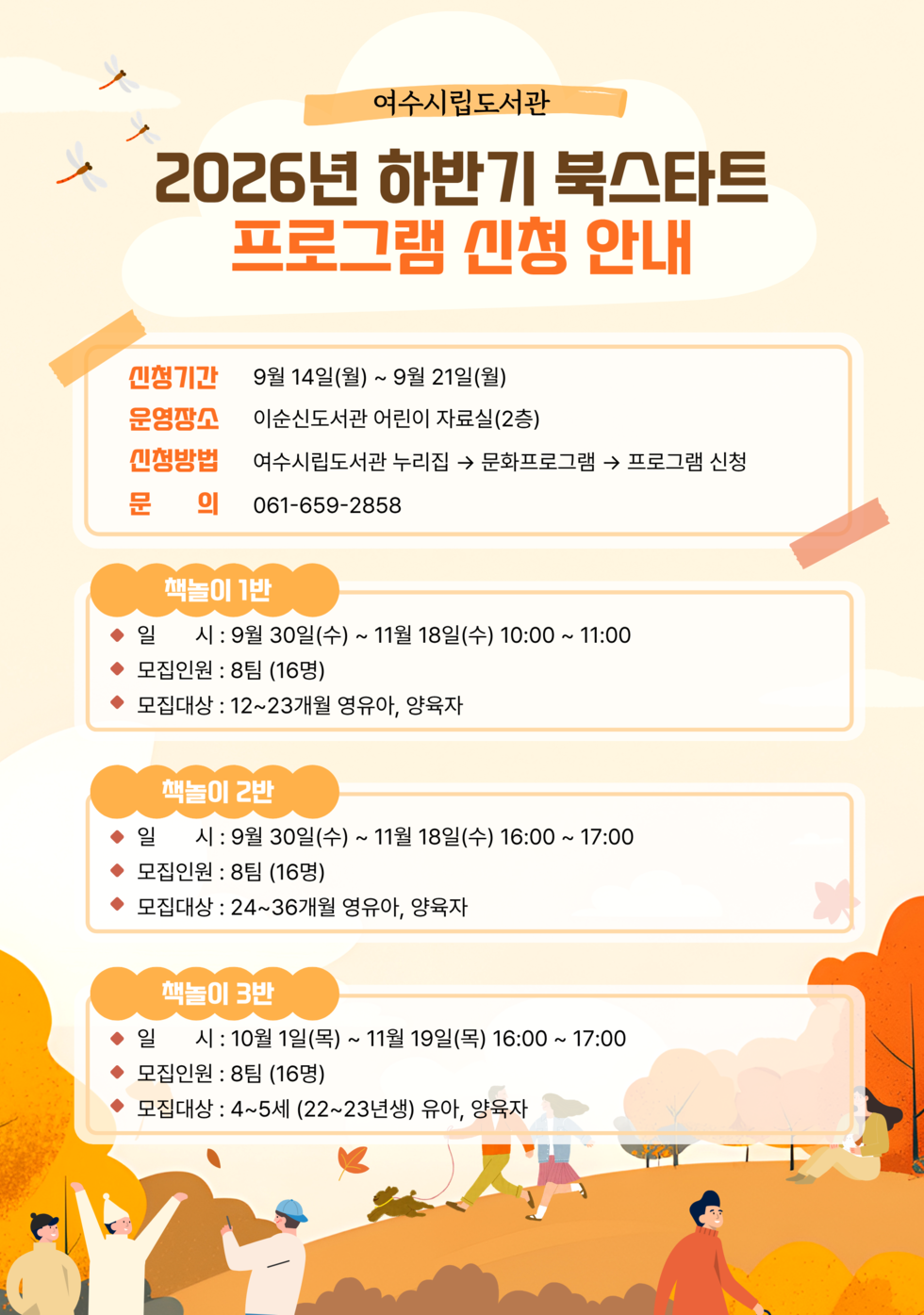 여수시립도서관 2026년 하반기 북스타트 프로그램 신청 안내 신청기간 9월 14일(월) ~ 9월 21일(월) 운영장소 이순신도서관 어린이 자료실(2층) 신청방법 여수시립도서관 누리집 → 문화프로그램 → 프로그램 신청 문의 061-659-2858 책놀이 1반 ◆ 일 시 : 9월 30일(수) ~ 11월 18일(수) 10:00 ~ 11:00 ◆ 모집인원 : 8팀 (16명) ◆ 모집대상 : 12~23개월 영유아, 양육자 책놀이 2반 ◆ 일 시 : 9월 30일(수) ~ 11월 18일(수) 16:00 ~ 17:00 ◆ 모집인원 : 8팀 (16명) ◆ 모집대상 : 24~36개월 영유아, 양육자 책놀이 3반 ◆ 일 시 : 10월 1일(목) ~ 11월 19일(목) 16:00 ~ 17:00 ◆ 모집인원 : 8팀 (16명) ◆ 모집대상 : 4~5세 (22~23년생) 유아, 양육자