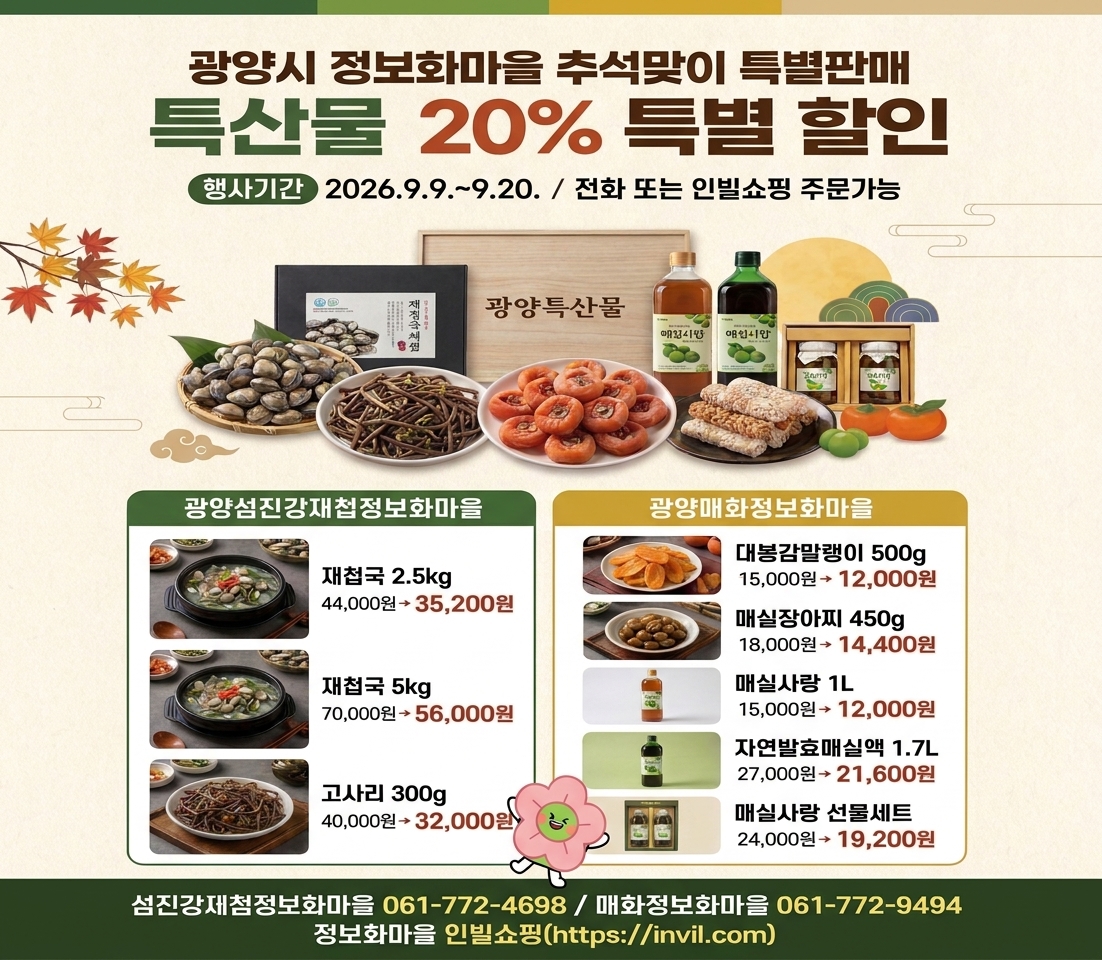 광양시 정보화마을 추석맞이 특별판매 특산물 20% 특별 할인 행사기간 2 2026.9.9 .~ 9.20. / 전화 또는 인빌쇼핑 주문가능 광양섬진강재첩정보화마을 재첩국 2.5kg 44,000원→ 35,200원 재첩국 5kg 70,000원→ 56,000원 고사리 300g 40,000원→32,000원 광양매화정보화마을 대봉감말랭이 500g 15,000원→ 12,000원 매실장아찌 450g 18,000원→ 14,400원 매실사랑 1L 15,000원→ 12,000원 자연발효매실액 1.7L 27,000원→21,600원 매실사랑 선물세트 24,000원→ 19,200원 섬진강제첨정보화마을 061-772-4698 / 매화정보화마을 061-772-9494 정보화마을 인빌쇼핑(https://invil.com)