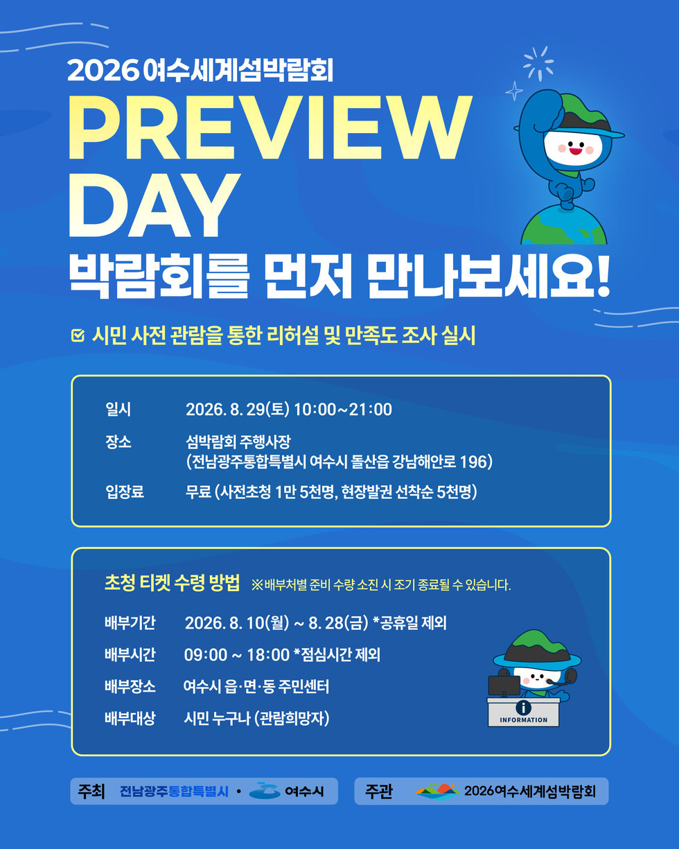 2026여수세계섬박람회 PREVIEW DAY 박람회를 먼저 만나보세요! ☑ 시민 사전 관람을 통한 리허설 및 만족도 조사 실시 일시 2026.8.29(토) 10:00~21:00 장소 섬박람회 주행사장(전남광주통합특별시 여수시 돌산읍 강남해안로 196) 입장료 무료 (사전초청 1만 5천명, 현장발권 선착순 5천명) 초청 티켓 수령 방법 ※배부처별 준비 수량 소진 시 조기 종료될 수 있습니다. 배부기간 2026.8. 10(월) ~ 8. 28(금) *공휴일 제외 배부시간 09:00 ~ 18:00 *점심시간 제외 배부장소 여수시 읍·면·동 주민센터 배부대상 시민 누구나 (관람희망자) 주최 전남광주통합특별시 여수시 주관 2026여수세계섬박람회